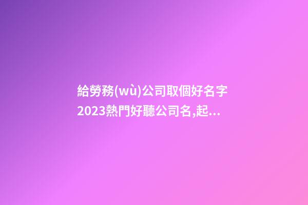 給勞務(wù)公司取個好名字 2023熱門好聽公司名,起名之家